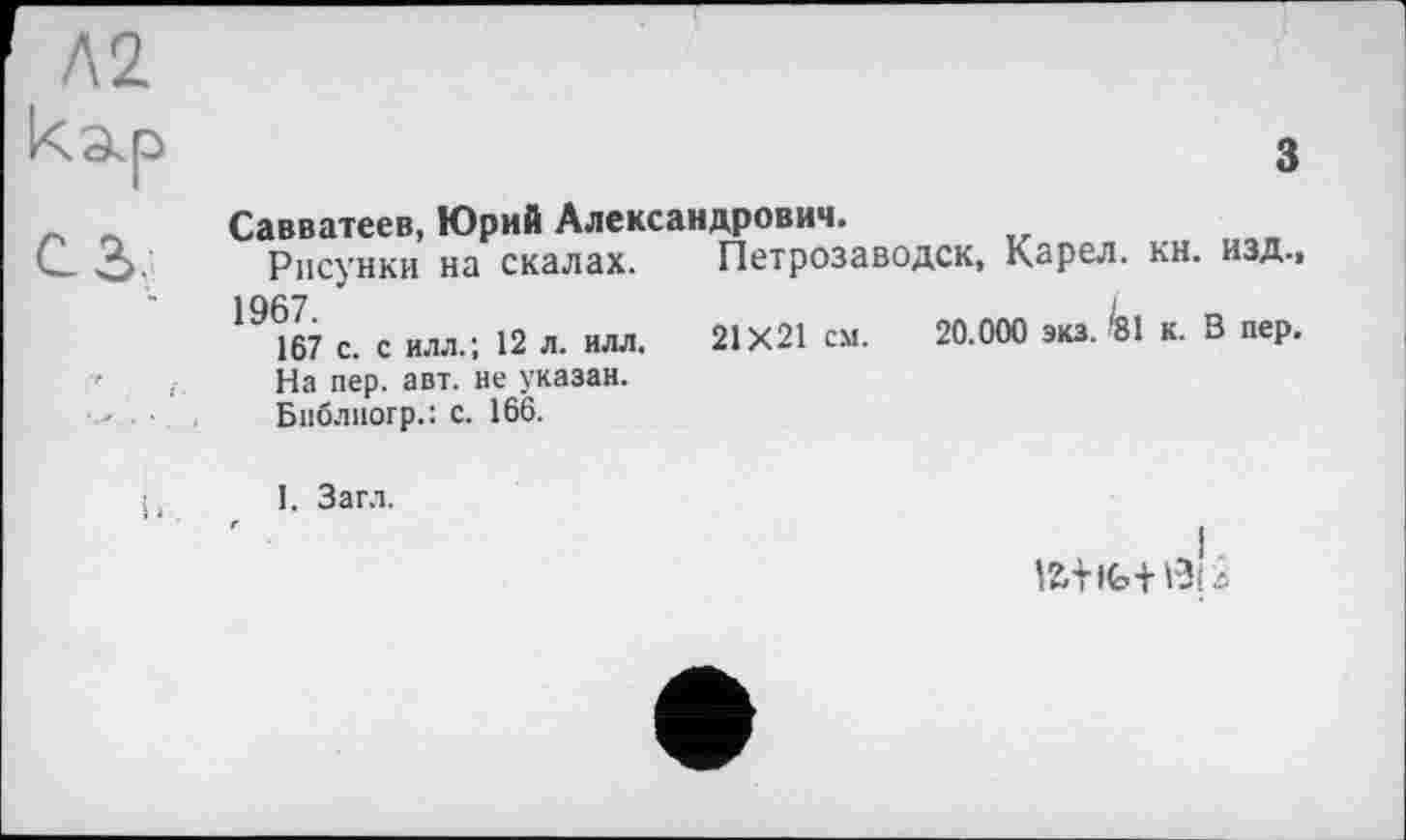 ﻿з
Савватеев, Юрий Александрович.
Рисунки на скалах. Петрозаводск, Карел, кн. изд.,
167 с. с илл.; 12 л. илл. 21X21 см. 20.000 экз. '81 к. В пер. На пер. авт. не указан.
Бпблногр.: с. 166.
I. Загл.
